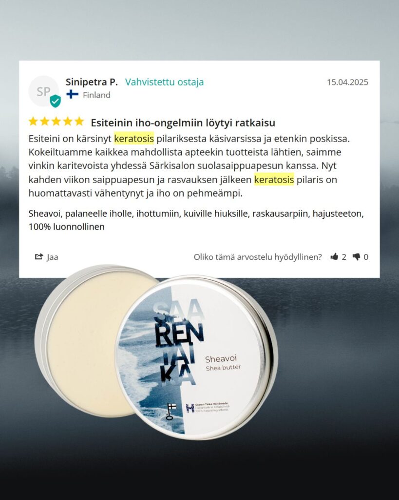 Palaute: Esiteinin iho-ongelmiin löytyi ratkaisu Esiteini on kärsinyt keratosis pilariksesta käsivarsissa ja etenkin poskissa. Kokeiltuamme kaikkea mahdollista apteekin tuotteista lähtien, saimme vinkin karitevoista yhdessä Särkisalon suolasaippuapesun kanssa. Nyt kahden viikon saippuapesun ja rasvauksen jälkeen keratosis pilaris on huomattavasti vähentynyt ja iho on pehmeämpi. -Sinipetra P.